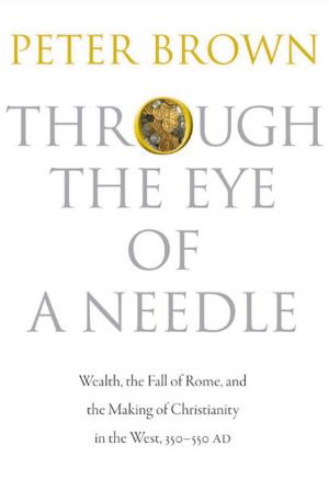 Through the Eye of a Needle: Wealth, the Fall of Rome, and the Making of Christianity in the West, 350–550 AD cover
