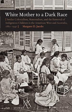 White Mother to a Dark Race: Settler Colonialism, Maternalism, and the Removal of Indigenous Children in the American West and Australia, 1880-1940 cover